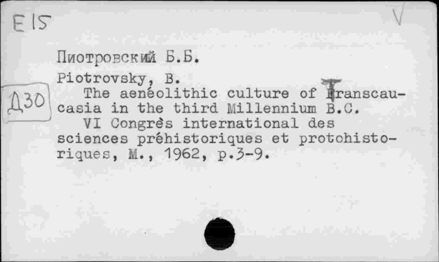 ﻿E IS'
Пиотровский Б.Б.
Piotrovsky, В,	-
1Л. The aenéolithic culture of ^ranscau-casia in the third Millennium B.G.
VI Congrès international des sciences préhistoriques et protohistoriques, M., 1962, p.5-9.